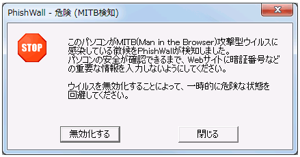 「PhishWall 危険(MITB検知) STOP このパソコンがMTIB(Man in the Browser)攻撃型ウイルスに感染している徴候をPhishWallが検知しました。パソコンの安全が確認できるまで、Webサイトに暗証番号などの重要な情報を入力しないようにしてください。ウイルスを無効化することによって、一時的に危険な状態を回避してください。」というポップアップ画面