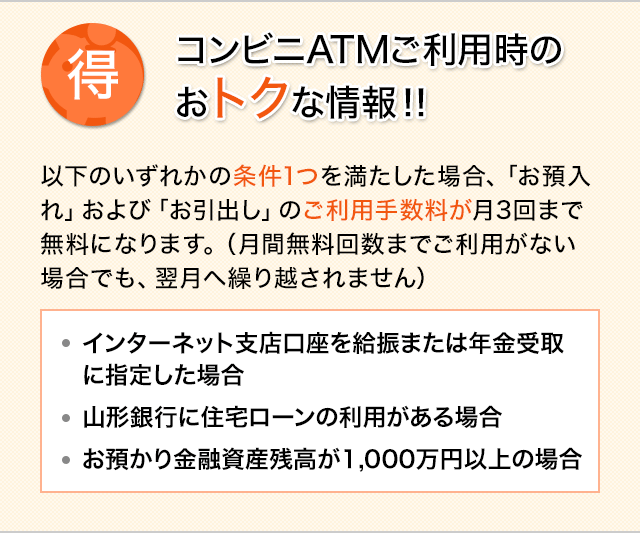 コンビニATMご利用時のおトクな情報！！ 以下のいずれかの条件1つを満たした場合、「お預入れ」および「お引出し」のご利用手数料が月3回まで無料になります。（月間無料回数までご利用がない場合でも、翌月へ繰り越されません） インターネット支店口座を給振または年金受取に指定した場合 山形銀行に住宅ローンの利用がある場合 お預かり金融資産残高が1,000万円以上の場合