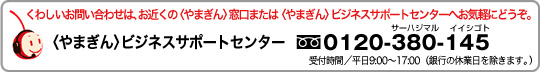 くわしいお問い合わせは、お近くのやまぎん窓口またはやまぎんビジネスサポートへお気軽にどうぞ。やまぎんビジネスサポートセンター フリーダイヤル0120-380-145 受付時間平日9:00~17:00(銀行の休業日を除きます。)