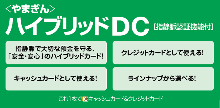 やまぎんハイブリッドDC[指静脈認証機能付]指静脈で大切な預金を守る、「安全・安心」のハイブリッドカード！クレジットカードとして使える！キャッシュカードとして使える！ラインナップから選べる！