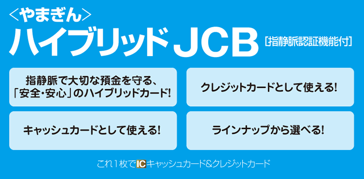 やまぎんハイブリッドJCB[指静脈認証機能付]指静脈で大切な預金を守る、「安全・安心」のハイブリッドカード！クレジットカードとして使える！キャッシュカードとして使える！ラインナップから選べる！