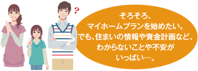 そろそろ、マイホームプランを始めたい。でも、住まいの情報や資金計画など、わからないことや不安がいっぱい…。