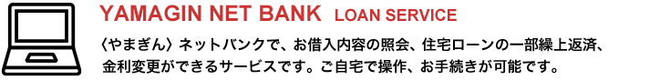 〈やまぎん〉ネットバンクで、お借入内容の照会、住宅ローンの一部繰上返済、金利変更ができるサービスです。ご自宅で操作、お手続きが可能です。