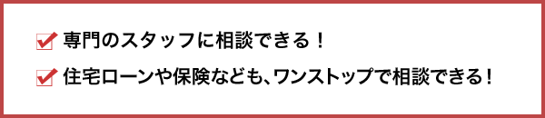 休日営業店舗もあるので、平日が忙しい方でもゆっくり相談・お申し込みできる！専門のスタッフに相談できる！住宅ローンや保険なども、ワンストップで相談できる！