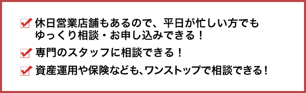 休日営業店舗もあるので、平日が忙しい方でもゆっくり相談・お申し込みできる！専門のスタッフに相談できる！資産運用や保険なども、ワンストップで相談できる！