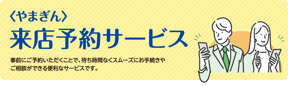 〈やまぎん〉来店予約サービス　事前にご予約いただくことで、待ち時間なくスムーズにお手続きやご相談ができる便利なサービスです。