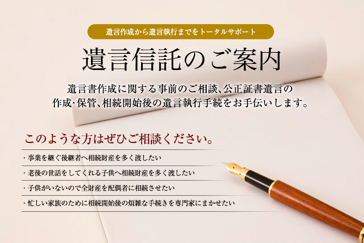 遺言信託のご案内。遺言書作成に関する事前のご相談、公正証書遺言の作成・保管、相続開始後の遺言執行手続をお手伝いします。次のような方はぜひご相談ください。事業を継ぐ後継者へ相続財産を多く渡したい/老後の世話をしてくれる子供へ相続財産を多く渡したい/子供がいないので全財産を配偶者に相続させたい/忙しい家族のために相続開始後の煩雑な手続きを専門家にまかせたい