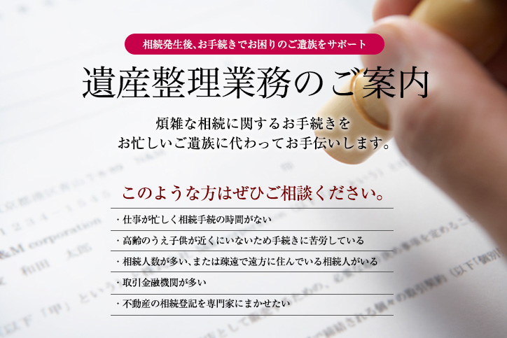 遺産聖地業務のご案内。煩雑な相続に関するお手続きをお忙しいご遺族に代わってお手伝いします。次のような方はぜひご相談ください。仕事が忙しく相続手続きの時間がない/高齢のうえ子供が近くにいないため手続きに苦労している/相続人数が多い、または疎遠で遠方に住んでいる相続人がいる/取引金融機関が多い/不動産の相続登記を専門家にまかせたい
