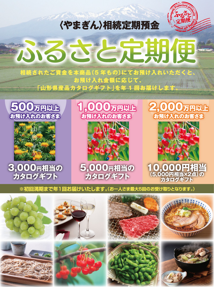 〈やまぎん〉相続定期預金ふるさと定期便。相続されたご資金を本商品(5年もの)にてお預け入れいただくと、お預け入れ金額に応じて、「山形県産品カタログギフト」を年1回お届けします。500万円以上お預け入れのお客さまは3,000円相当のカタログギフト/1,000万円以上お預け入れのお客さまは5,000円相当のカタログギフト/2,000万円以上お預け入れのお客さまは10,000円相当(5,000円相当×2点)のカタログギフト。※初回満期まで年1回お届けいたします。(お一人さま最大5回のお受け取りとなります。)