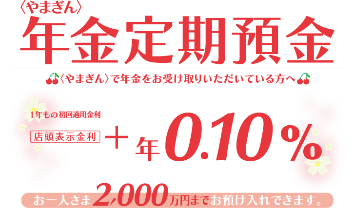 〈やまぎん〉で年金をお受け取りいただいてる方へ お一人さま2,000万円までお預け入れできます。1年もの初回適用金利 店頭表示金利+年0.10%