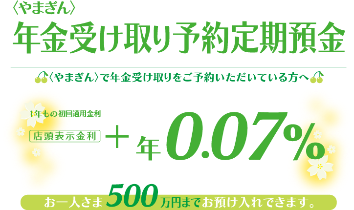 〈やまぎん〉で年金受け取りをご予約いただいてる方へ お一人さま500万円までお預け入れできます。1年もの初回適用金利 店頭表示金利+年0.07%
