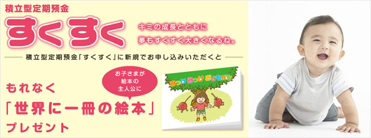 積立型定期預金「すくすく」 キミの成長とともに夢もすくすく大きくなるね。積立型定期預金「すくすく」に新規でお申し込みいただくともれなく「世界に一冊の絵本」プレゼント お子さまが絵本の主人公に