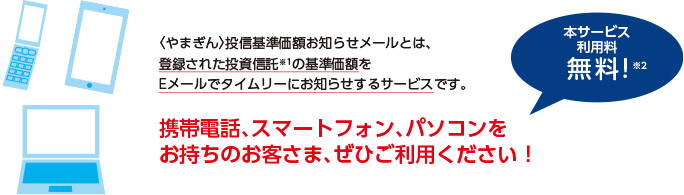 やまぎん投信基準価額お知らせメールとは、登録された投資信託（※1）の基準価額をEメールでタイムリーにお知らせするサービスです。携帯電話、スマートフォン、パソコンをお持ちのお客さま、ぜひご利用ください！