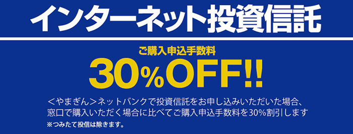 インターネット投資信託のご購入申込手数料30%OFF！やまぎんネットバンクで投資信託をお申し込みいただいた場合、窓口で購入いただく場合に比べてご購入申込手数料を30%割引します。※つみたて投信は除きます。