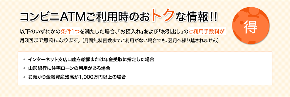 コンビニATMご利用時のおトクな情報！！ 以下のいずれかの条件1つを満たした場合、「お預入れ」および「お引出し」のご利用手数料が月3回まで無料になります。（月間無料回数までご利用がない場合でも、翌月へ繰り越されません） インターネット支店口座を給振または年金受取に指定した場合 山形銀行に住宅ローンの利用がある場合 お預かり金融資産残高が1,000万円以上の場合