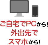 ご自宅でPCから！外出先でスマホから！