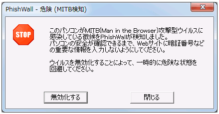 「PhishWall 危険（MITB検知） STOP このパソコンがMTIB（Man in the Browser）攻撃型ウイルスに感染している徴候をPhishWallが検知しました。パソコンの安全が確認できるまで、Webサイトに暗証番号などの重要な情報を入力しないようにしてください。ウイルスを無効化することによって、一時的に危険な状態を回避してください。」というポップアップ画面