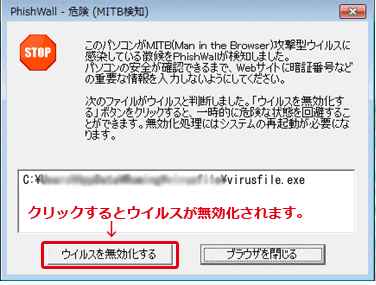 「PhishWall 危険（MITB検知） STOP このパソコンがMTIB（Man in the Browser）攻撃型ウイルスに感染している徴候をPhishWallが検知しました。パソコンの安全が確認できるまで、Webサイトに暗証番号などの重要な情報を入力しないようにしてください。ウイルスを無効化することによって、一時的に危険な状態を回避してください。」というポップアップ画面