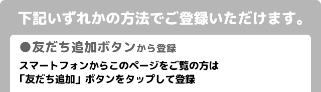 下記いずれかの方法でご登録いただけます。友だち追加ボタンから登録　スマートフォンからこのページをご覧の方は「友だち追加」ボタンをタップして登録