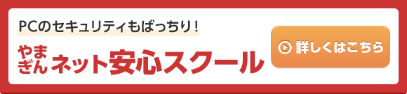 PCのセキュリティもばっちり！ やまぎんネット安心スクール くわしくはこちら