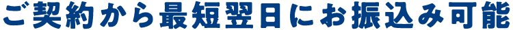 ご契約から最短翌日にお振込み可能